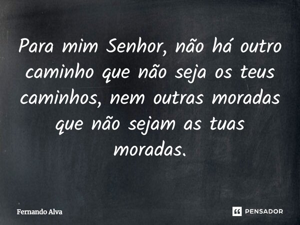 ⁠Para mim Senhor, não há outro caminho que não seja os teus caminhos, nem outras moradas que não sejam as tuas moradas.... Frase de Fernando Alva.