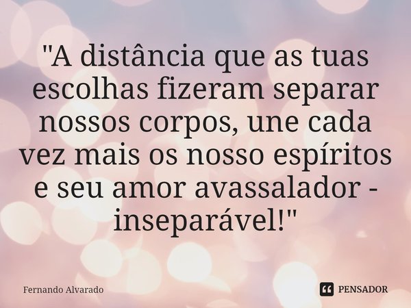 ⁠"A distância que as tuas escolhas fizeram separar nossos corpos, une cada vez mais os nosso espíritos e seu amor avassalador - inseparável!"... Frase de Fernando Alvarado.