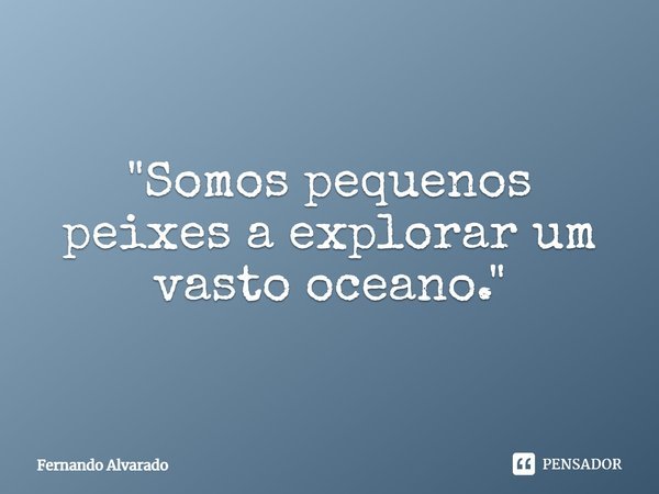 ⁠"Somos pequenos peixes a explorar um vasto oceano."... Frase de Fernando Alvarado.
