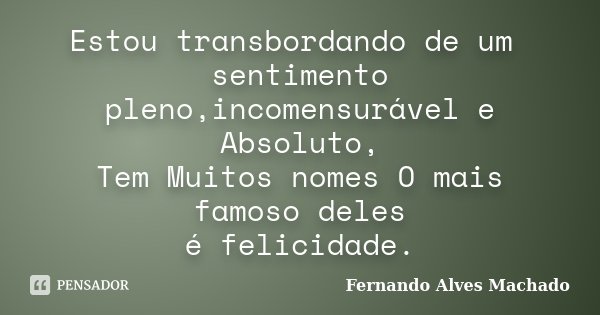 Estou transbordando de um sentimento pleno,incomensurável e Absoluto, Tem Muitos nomes O mais famoso deles é felicidade.... Frase de Fernando Alves Machado.