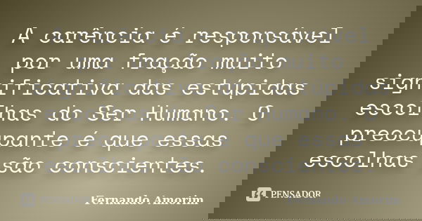 A carência é responsável por uma fração muito significativa das estúpidas escolhas do Ser Humano. O preocupante é que essas escolhas são conscientes.... Frase de Fernando Amorim.