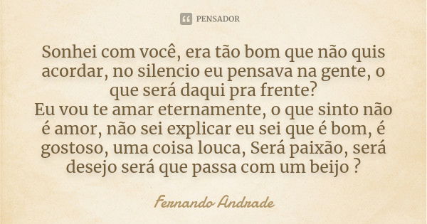 Sonhei com você, era tão bom que não quis acordar, no silencio eu pensava na gente, o que será daqui pra frente? Eu vou te amar eternamente, o que sinto não é a... Frase de Fernando Andrade.