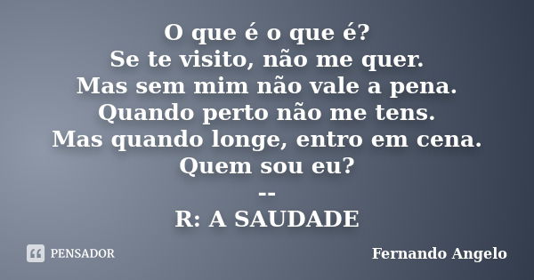 O que é o que é? Se te visito, não me quer. Mas sem mim não vale a pena. Quando perto não me tens. Mas quando longe, entro em cena. Quem sou eu? -- R: A SAUDADE... Frase de Fernando Angelo.