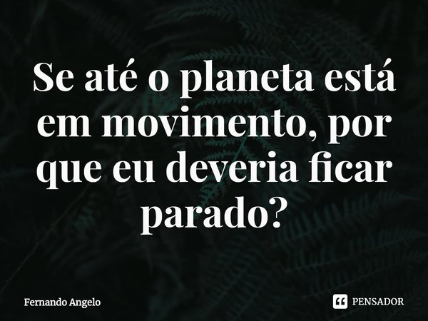 ⁠Se até o planeta está em movimento, por que eu deveria ficar parado?... Frase de Fernando Angelo.