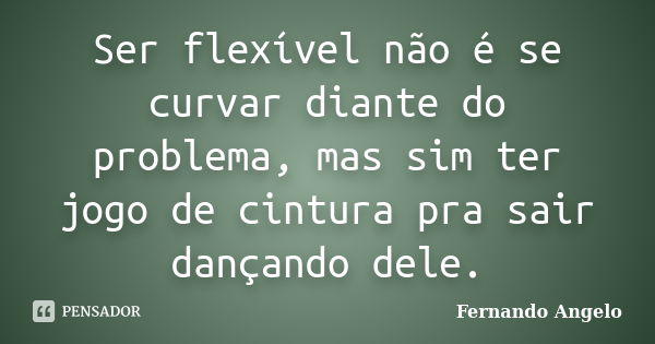 Ser flexível não é se curvar diante do problema, mas sim ter jogo de cintura pra sair dançando dele.... Frase de Fernando Angelo.