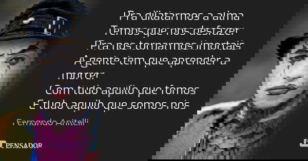 Pra dilatarmos a alma Temos que nos desfazer Pra nos tornarmos imortais A gente tem que aprender a morrer Com tudo aquilo que fomos E tudo aquilo que somos nós... Frase de Fernando Anitelli.
