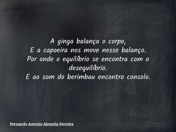 A ginga balança o corpo, E a capoeira nos move nesse balanço. Por onde o equilíbrio se encontra com o desequilíbrio. E ao som do berimbau encontro consolo.... Frase de Fernando Antonio Almeida Ferreira.