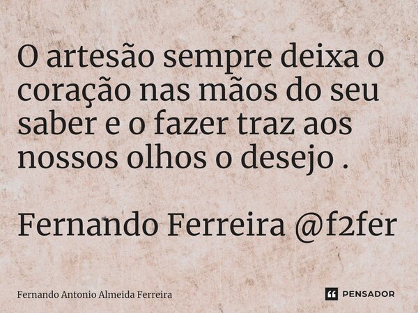 ⁠O artesão sempre deixa o coração nas mãos do seu saber e o fazer traz aos nossos olhos o desejo . Fernando Ferreira @f2fer... Frase de Fernando Antonio Almeida Ferreira.
