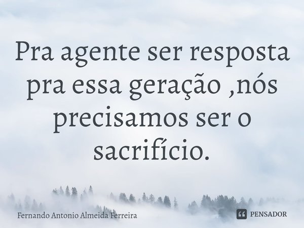 ⁠Pra agente ser resposta pra essa geração ,nós precisamos ser o sacrifício.... Frase de Fernando Antonio Almeida Ferreira.