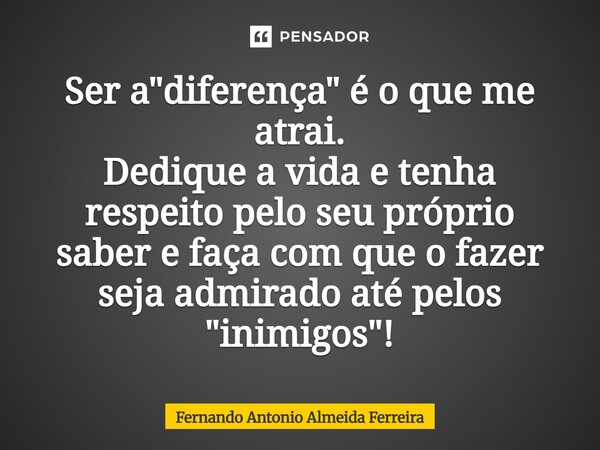 Ser a "diferença" é o que me atrai. Dedique a vida e tenha respeito pelo seu próprio saber e faça com que o fazer seja admirado até pelos "inimig... Frase de Fernando Antonio Almeida Ferreira.