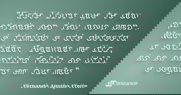 "Este livro que te dou pretende ser teu novo amor. Não é tímido e até detesta a solidão. Segundo me diz, só se sentirá feliz se útil e seguro em tua mão&qu... Frase de Fernando Aquino Freire.