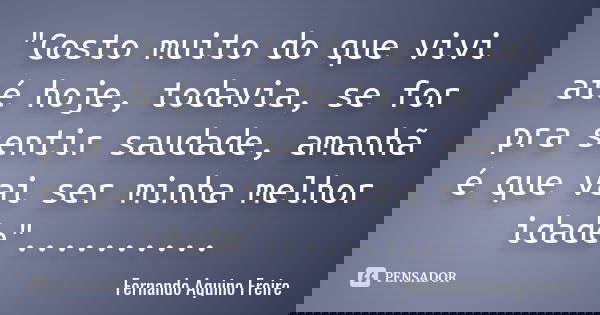 "Gosto muito do que vivi até hoje, todavia, se for pra sentir saudade, amanhã é que vai ser minha melhor idade". ... ... ...... Frase de Fernando Aquino Freire.