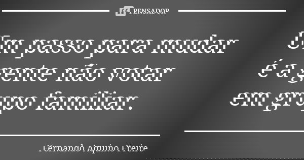 Um passo para mudar é a gente não votar em grupo familiar.... Frase de fernando aquino freire.