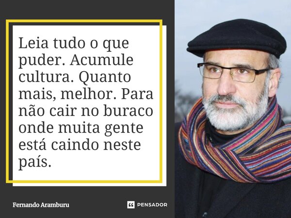 Leia tudo o que puder. Acumule cultura. Quanto mais, melhor. Para não cair no buraco onde muita gente está caindo neste país.... Frase de Fernando Aramburu.