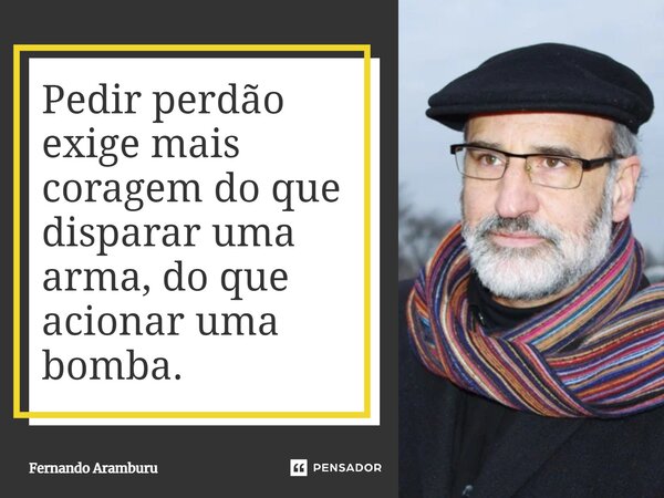 Pedir perdão exige mais coragem do que disparar uma arma, do que acionar uma bomba.... Frase de Fernando Aramburu.