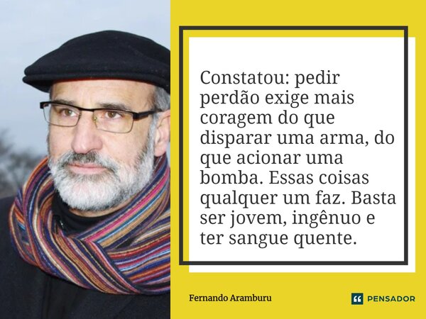 Constatou: pedir perdão exige mais coragem do que disparar uma arma, do que acionar uma bomba. Essas coisas qualquer um faz. Basta ser jovem, ingênuo e ter sang... Frase de Fernando Aramburu.