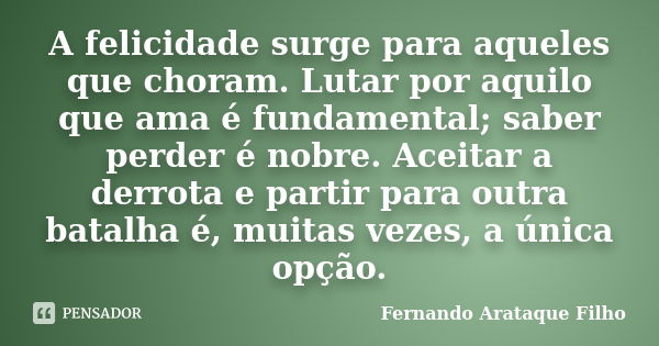 A felicidade surge para aqueles que choram. Lutar por aquilo que ama é fundamental; saber perder é nobre. Aceitar a derrota e partir para outra batalha é, muita... Frase de Fernando Arataque Filho.