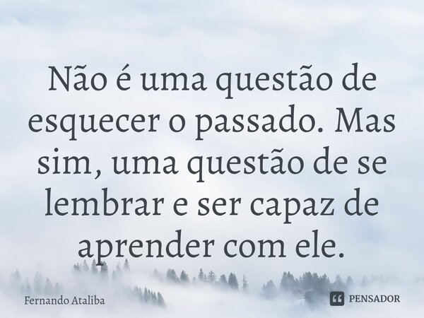 ⁠Não é uma questão de esquecer o passado. Mas sim, uma questão de se lembrar e ser capaz de aprender com ele.... Frase de Fernando Ataliba.