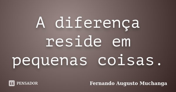 A diferença reside em pequenas coisas.... Frase de Fernando Augusto Muchanga.