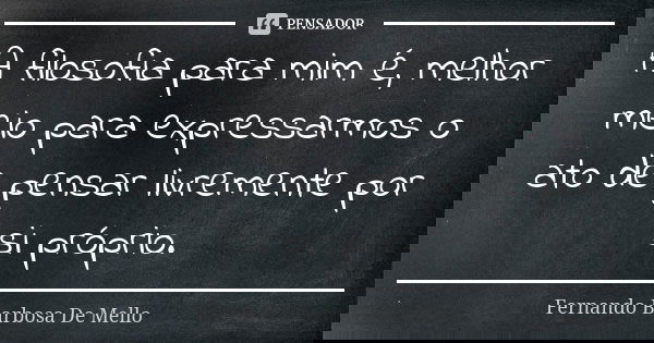 A filosofia para mim é, melhor meio para expressarmos o ato de pensar livremente por si próprio.... Frase de Fernando Barbosa De Mello.