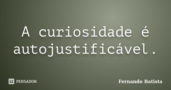 A curiosidade é autojustificável.... Frase de Fernando Batista.