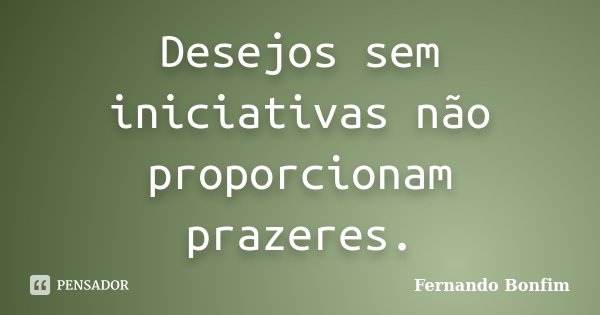 Desejos sem iniciativas não proporcionam prazeres.... Frase de Fernando Bonfim.