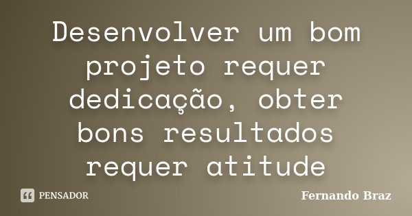 Desenvolver um bom projeto requer dedicação, obter bons resultados requer atitude... Frase de Fernando Braz.