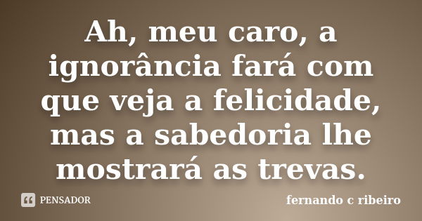 Ah, meu caro, a ignorância fará com que veja a felicidade, mas a sabedoria lhe mostrará as trevas.... Frase de Fernando C. Ribeiro.