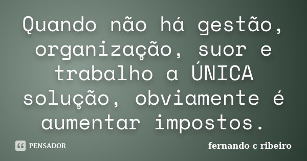 Quando não há gestão, organização, suor e trabalho a ÚNICA solução, obviamente é aumentar impostos.... Frase de Fernando C. Ribeiro.