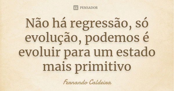 Não há regressão, só evolução, podemos é evoluir para um estado mais primitivo... Frase de Fernando Caldeira.