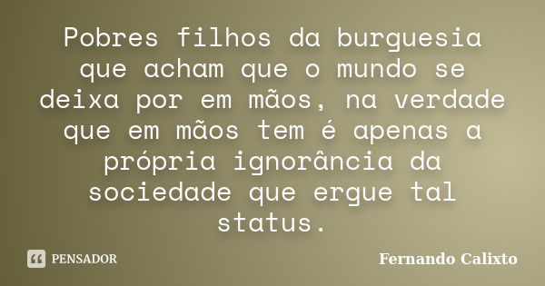 Pobres filhos da burguesia que acham que o mundo se deixa por em mãos, na verdade que em mãos tem é apenas a própria ignorância da sociedade que ergue tal statu... Frase de Fernando Calixto.