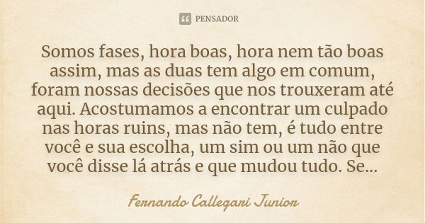 Somos fases, hora boas, hora nem tão boas assim, mas as duas tem algo em comum, foram nossas decisões que nos trouxeram até aqui. Acostumamos a encontrar um cul... Frase de Fernando Callegari Junior.