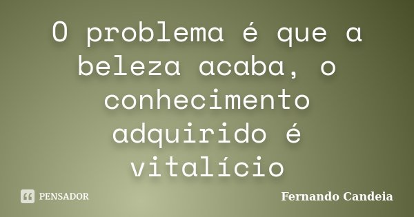 O problema é que a beleza acaba, o conhecimento adquirido é vitalício... Frase de Fernando Candeia.