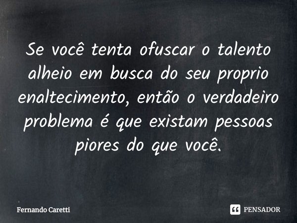 Se você tenta ofuscar o talento alheio em busca do seu proprio enaltecimento, então o verdadeiro problema é que existam pessoas piores do que você.... Frase de Fernando Caretti.
