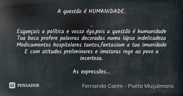 A questão é HUMANIDADE. ..
Esqueçais a política e vosso égo,pois a questão é humanidade
Tua boca profere palavras decoradas numa lápsa indelicadeza
Medicamentos... Frase de Fernando Carim - Poeta Muçulmano.