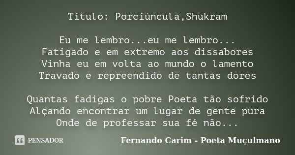 Titulo: Porciúncula,Shukram Eu me lembro...eu me lembro... Fatigado e em extremo aos dissabores Vinha eu em volta ao mundo o lamento Travado e repreendido de ta... Frase de Fernando Carim - Poeta Muçulmano.