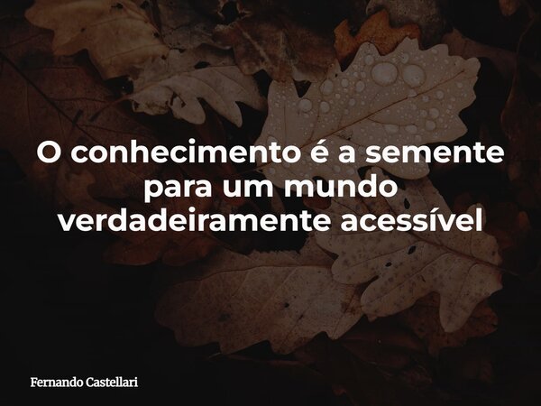 O conhecimento é a semente para um mundo verdadeiramente acessível... Frase de Fernando Castellari.