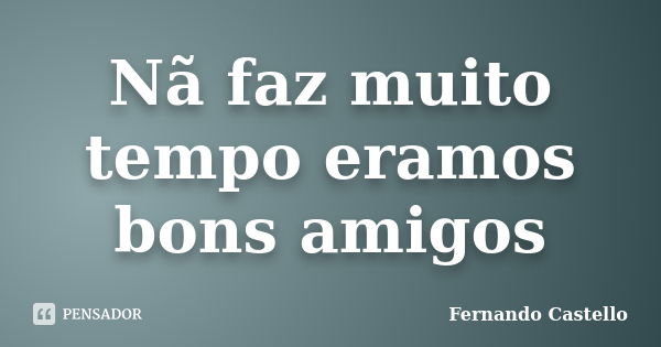 Nã faz muito tempo eramos bons amigos... Frase de Fernando Castello.