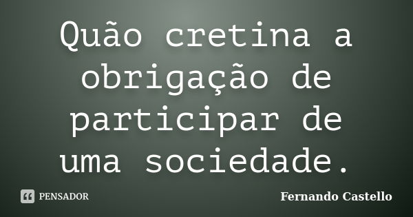 Quão cretina a obrigação de participar de uma sociedade.... Frase de Fernando Castello.