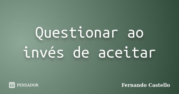 Questionar ao invés de aceitar... Frase de Fernando Castello.