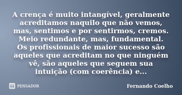 A crença é muito intangível, geralmente acreditamos naquilo que não vemos, mas, sentimos e por sentirmos, cremos. Meio redundante, mas, fundamental. Os profissi... Frase de Fernando Coelho.