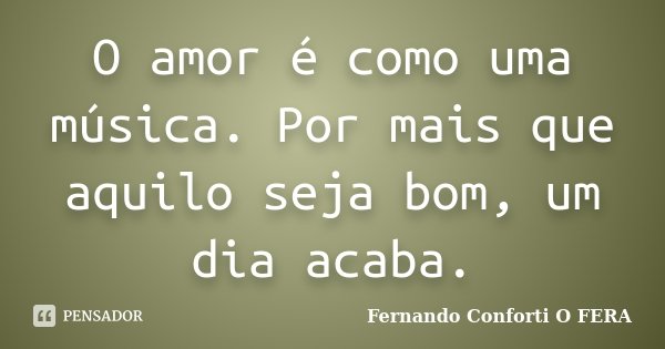 O amor é como uma música. Por mais que aquilo seja bom, um dia acaba.... Frase de Fernando Conforti O FERA.