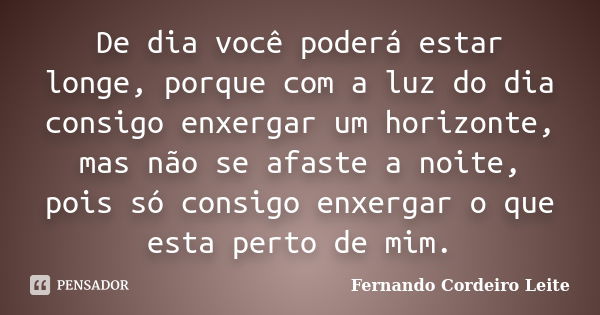 De dia você poderá estar longe, porque com a luz do dia consigo enxergar um horizonte, mas não se afaste a noite, pois só consigo enxergar o que esta perto de m... Frase de Fernando Cordeiro Leite.