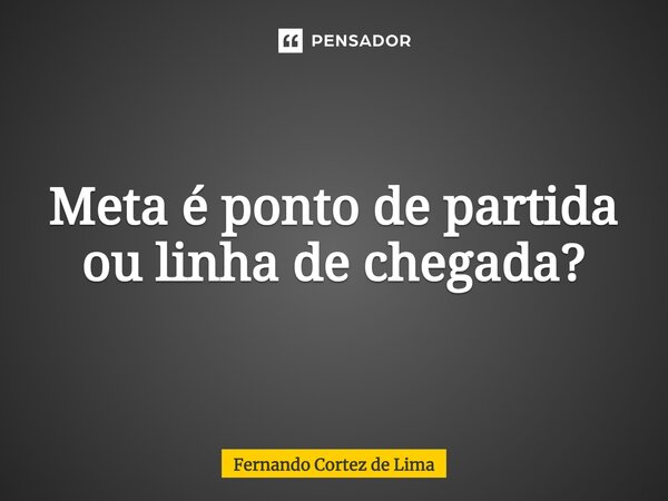 ⁠Meta é ponto de partida ou linha de chegada?... Frase de Fernando Cortez de Lima.