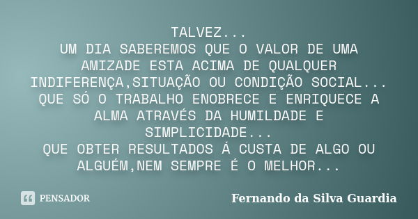 TALVEZ... UM DIA SABEREMOS QUE O VALOR DE UMA AMIZADE ESTA ACIMA DE QUALQUER INDIFERENÇA,SITUAÇÃO OU CONDIÇÃO SOCIAL... QUE SÓ O TRABALHO ENOBRECE E ENRIQUECE A... Frase de Fernando da Silva Guardia.