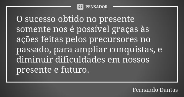 O sucesso obtido no presente somente nos é possível graças às ações feitas pelos precursores no passado, para ampliar conquistas, e diminuir dificuldades em nos... Frase de Fernando Dantas.