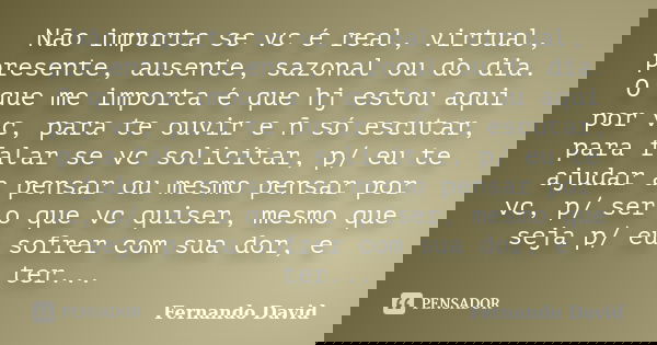 Não importa se vc é real, virtual, presente, ausente, sazonal ou do dia. O que me importa é que hj estou aqui por vc, para te ouvir e ñ só escutar, para falar s... Frase de Fernando David.