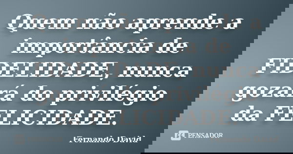 Quem não aprende a importância de FIDELIDADE, nunca gozará do privilégio da FELICIDADE.... Frase de Fernando David.