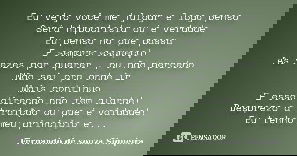 Eu vejo você me julgar e logo penso Será hipocrisia ou é verdade Eu penso no que passa E sempre esqueço! As vezes por querer , ou não percebo Não sei pra onde i... Frase de Fernando de souza Siqueira.