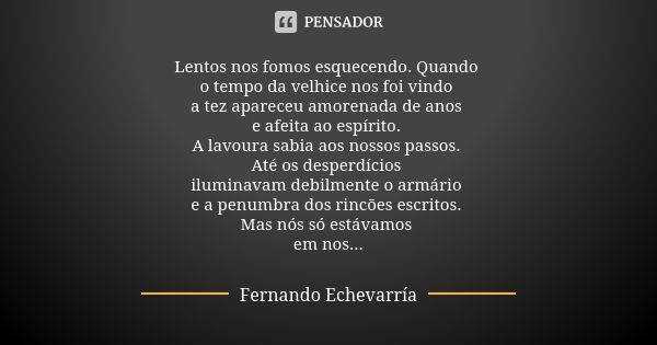 Lentos nos fomos esquecendo. Quando o tempo da velhice nos foi vindo a tez apareceu amorenada de anos e afeita ao espírito. A lavoura sabia aos nossos passos. A... Frase de Fernando Echevarría.